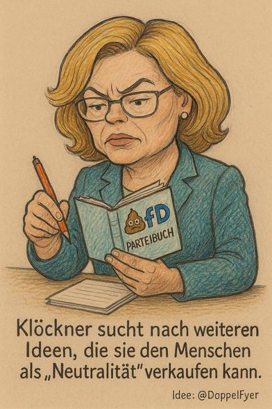 Eine Karikatur in Farbe zeigt Julia Klöckner mit einem Stift in der rechten Hand und das AfD-Parteibuch in der linken Hand. Daraus macht sie sich Notizen auf einem Schreibblock am Schreibtisch. Auf dem Parteibuch steht auf dem Umschlag:

"Braunes Häufchen mit Augen und Mund, die 
 Buchstaben fD sowie PARTEIBUCH"

Dazu steht: Klöckner sucht nach weiteren 
                      Ideen, die sie den Menschen 
                      als "Neutralität" verkaufen kann.

(Idee: @DoppelFyer)