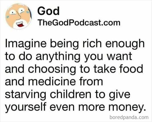 Post by TheGodPodcast:

Imagine being rich enough to do anything you want and choosing to take food and medicine from starving children to get yourself even more money