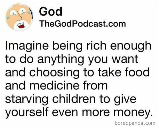 Post by TheGodPodcast:

Imagine being rich enough to do anything you want and choosing to take food and medicine from starving children to get yourself even more money