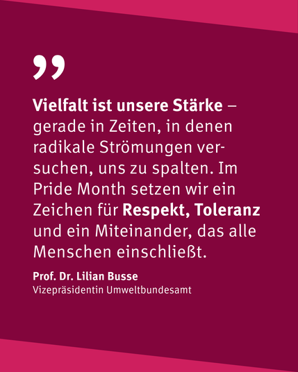 "Vielfalt ist unsere Stärke - gerade in Zeiten, in denen radikale Strömungen versuchen, uns zu spalten. Im Pride Monteh setzen wir ein Zeichen für Respekt, Toleranz und für ein Miteinander, das alle Menschen einschließt." Prof. Dr. Lilian Busse, Vizepräsidentin Umweltbundesamt