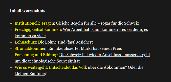 Inhaltsverzeichnis

— Institutionelle Fragen: Gleiche Regeln fiir alle — sogar fiir die Schweiz

— Freiziigigkeitsabkommen: Wer Arbeit hat, kann kommen — es sei denn, es
kommen zu viele

— Lohnschutz: Die Lohne sind (fast) gesichert

— Stromabkommen: Ein liberalisierter Markt hat seinen Preis

— Forschung und Bildung: Die Schweiz hat wieder Anschluss — ausser es geht
um die technologische Souverinitat

— Wie es weitergeht: Entscheidet das Volk iiber die Abkommen? Oder die
Kkleinen Kantone?