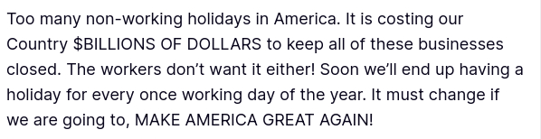 #DementiaDon secreted this:
"Too many non-working holidays in America. It is costing our Country $BILLIONS OF DOLLARS to keep all of these businesses closed. The workers don’t want it either! Soon we’ll end up having a holiday for every once working day of the year. It must change if we are going to, MAKE AMERICA GREAT AGAIN!"
source: https://truthsocial.com/@realDonaldTrump/posts/114712523496772999