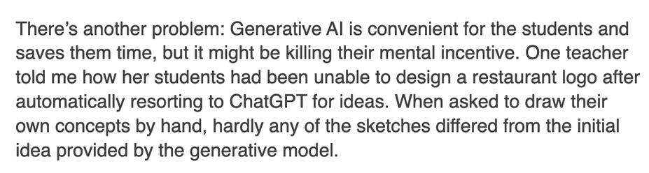 There’s another problem: Generative AI is convenient for the students and saves them time, but it might be killing their mental incentive. One teacher told me how her students had been unable to design a restaurant logo after automatically resorting to ChatGPT for ideas. When asked to draw their own concepts by hand, hardly any of the sketches differed from the initial idea provided by the generative model.