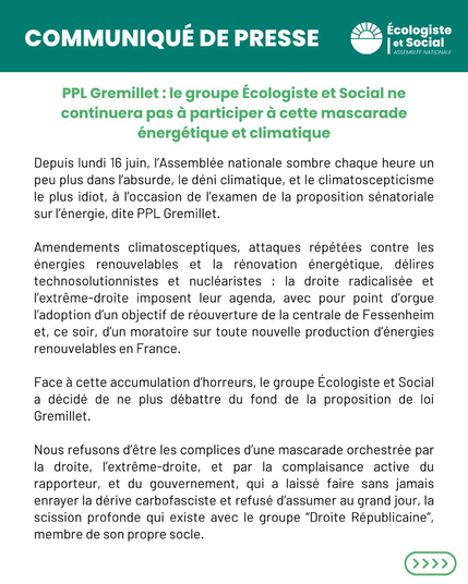 Communiqué de presse  

PPL Gremillet : le groupe Ecologiste et Social ne continuera pas à participer a cette mascarade énergétique et climatique

Depuis lundi 16 juin, l'Assemblée nationale sombre chaque heure un peu plus dans l'absurde, le déni climatique, et le climatoscepticisme le plus idiot, à l'occasion de I'examen de la proposition sénatoriale sur I'énergie, dite PPL Gremillet. Amendements climatosceptiques, attaques répétées contre les énergies renouvelables et la rénovation énergétique, délires technosolutionnistes et nucléaristes : la droite radicalisée et I'extrême-droite imposent leur agenda, avec pour point d'orgue I'adoption d'un objectif de réouverture de la centrale de Fessenheim et, ce soir, d'un moratoire sur toute nouvelle production d'énergies renouvelables en France. Face a cette accumulation d'horreurs, le groupe Ecologiste et Social a décidé de ne plus débattre du fond de la proposition de loi Gremillet. Nous refusons d'être les complices d'une mascarade orchestrée par la droite, l'extrême-droite, et par la complaisance active du rapporteur, et du gouvernement, qui a laissé faire sans jamais enrayer la dérive carbofasciste et refusé d'assumer au grand jour, la scission profonde qui existe avec le groupe “Droite Républicaine”, membre de son propre socle.
