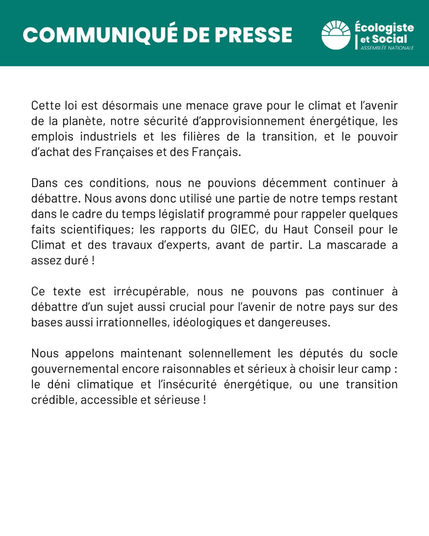 CP 2/2
Cette loi est désormais une menace grave pour le climat et I'avenir de la planéte, notre sécurité d'approvisionnement énergétique, les emplois industriels et les filieres de la transition, et le pouvoir d’achat des Frangaises et des Frangais. Dans ces conditions, nous ne pouvions décemment continuer a débattre. Nous avons donc utilisé une partie de notre temps restant dans le cadre du temps |égislatif programmé pour rappeler quelques faits scientifiques; les rapports du GIEC, du Haut Conseil pour le Climat et des travaux d'experts, avant de partir. La mascarade a assezduré! Ce texte est irrécupérable, nous ne pouvons pas continuer a débattre d'un sujet aussi crucial pour I'avenir de notre pays sur des bases aussiirrationnelles, idéologiques et dangereuses. Nous appelons maintenant solennellement les députés du socle gouvernemental encore raisonnables et sérieux a choisir leur camp : le déni climatique et linsécurité énergétique, ou une transition crédible, accessible et sérieuse !