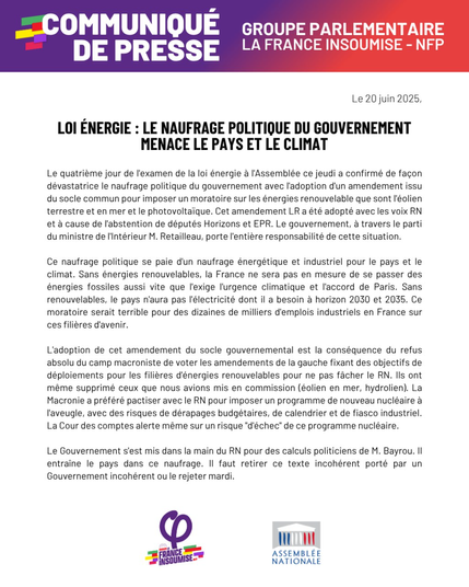 COMMUNIQUE de PRESSE - Groupe LFI NFP
 
Le 20 juin 2025
LOI ENERGIE : LE NAUFRAGE POLITIQUE DU GOUVERNEMENT MENACE LE PAYS ET LE CLIMAT

Le quatrième jour de I'examen de la loi énergie a I'Assemblée ce jeudi a confirmé de fagon dévastatrice le naufrage politique du gouvernement avec I'adoption d'un amendement issu du socle commun pour imposer un moratoire sur les énergies renouvelable que sont I'éolien terrestre et en mer et le photovoltaique. Cet amendement LR a été adopté avec les voix RN et a cause de I'abstention de députés Horizons et EPR. Le gouvernement, a travers le parti du ministre de l'Intérieur M. Retailleau, porte I'entiére responsabilité de cette situation. Ce naufrage politique se paie d'un naufrage énergétique et industriel pour le pays et le climat. Sans énergies renouvelables, la France ne sera pas en mesure de se passer des énergies fossiles aussi vite que l'exige l'urgence climatique et I'accord de Paris. Sans renouvelables, le pays n'aura pas I'électricité dont il a besoin a horizon 2030 et 2035. Ce moratoire serait terrible pour des dizaines de milliers d'emplois industriels en France sur ces filiéres d'avenir. L'adoption de cet amendement du socle gouvernemental est la conséquence du refus absolu du camp macroniste de voter les amendements de la gauche fixant des objectifs de déploiements pour les filiéres d'énergies renouvelables pour ne pas facher le RN. Ils ont méme supprimé ceux que nous avions mis en commission (éolien en mer, hydrolien). [...]