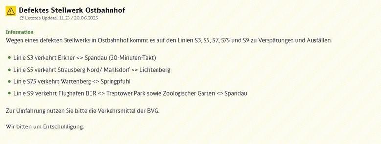 Nachricht über Störungen im S-Bahn-Verkehr aufgrund eines defekten Stellwerks am Ostbahnhof. Überschrift: "Defektes Stellwerk Ostbahnhof". Letztes Update-Datum und Uhrzeit: 11:23 am 20. Juni 2025. Hauptinformation: Wegen eines defekten Stellwerks in Ostbahnhof kommt es auf den S-Bahn-Linien S3, S5, S7, S75 und S9 zu Verspätungen und Ausfällen im Betriebsablauf. Spezifische Informationen zu den einzelnen Linien: Die Linie S3 verkehrt zwischen Erkner und Spandau im 20-Minuten-Takt. Die Linie S5 verkehrt auf der Strecke Strausberg Nord oder Mahlsdorf bis Lichtenberg. Die Linie S75 verkehrt zwischen Wartenberg und Springpfuhl. Die Linie S9 verkehrt aufgeteilt in zwei Abschnitten, und zwar zwischen Flughafen BER und Treptower Park sowie zwischen Zoologischer Garten und Spandau. Empfehlung an Fahrgäste: Zur Umfahrung der Störung nutzen Sie bitte die Verkehrsmittel der BVG. Abschließende Mitteilung: Das Unternehmen bittet um Entschuldigung für die entstandenen Unannehmlichkeiten.