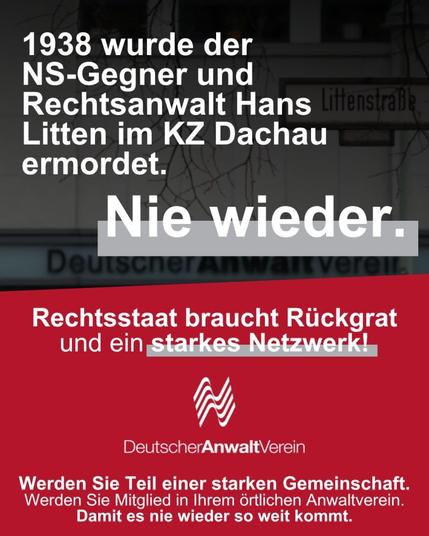 1938 wurde der NS-Gegner und Rechtsanwalt Hans Litten im KZ Dachau ermordert.

Nie wieder.

Rechtsstaat braucht Rückgrat und ein starkes Netzwerk!

[Logo des Deutschen AnwaltVereins mit Schriftzug]

Werden Sie Teil einer starken Gemeinschaft!
Werden Sie Mitglied in Ihrem örtlichen Anwaltverein.
Damit es nie wieder so weit kommt.
