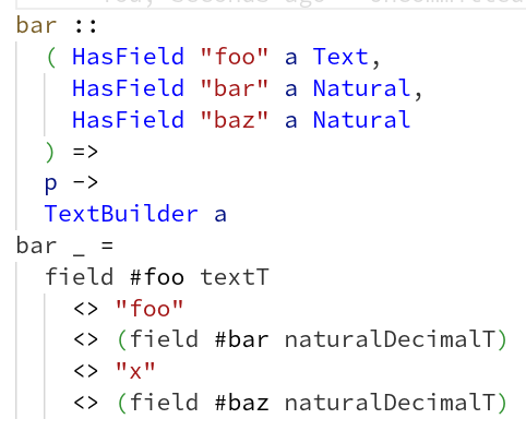 bar ::
  ( HasField "foo" a Text,
    HasField "bar" a Natural,
    HasField "baz" a Natural
  ) =>
  p ->
  TextBuilder a
bar _ =
  field #foo textT
    <> "foo"
    <> (field #bar naturalDecimalT)
    <> "x"
    <> (field #baz naturalDecimalT)
