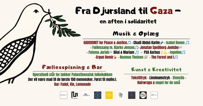 Fra Djursland til Gaza -~ en aften i solidaritet Musik & Oplaeg "GADEKORET for Peace & Justice.”” - Chiadi Abdul-Karim:+ - Isabel Donen - Fellessang m. Bjarke Jensen. - Jonatan Spejlborg Juelsbo - - Fatema Juriah - Bilal & Mariam .7 - PSA Rarhus = - Ingeline.? -Ergun Demir &- - Rasmus Theisen = - The Forest and |7 Eteliesspisoingis oy Kunst & Kreativitet Operation8 star for lekker Palestinensisk folkekgkken Der vil vaere mad til de forste 150 mennesker. Forst til molles). Tekstiltryk - Linoleumstryk - Stencils - - EE e BE