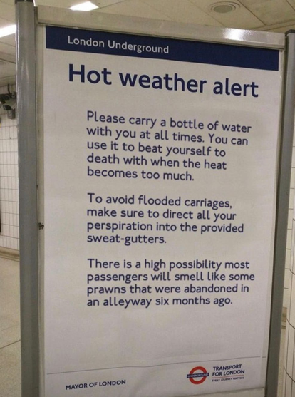 London Underground
Hot weather alert
Please carry a bottle of water with you at all times. You can use it to beat yourself to death with when the heat becomes too much.
To avoid flooded carriages, make sure to direct all your perspiration into the provided sweat-gutters.
There is a high possibility most passengers will smell like some prawns that were abandoned in an alleyway six months ago.