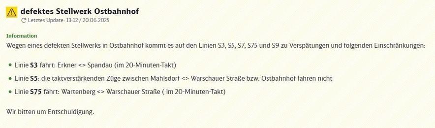 Bildschirmfoto einer Störungsmeldung für den S-Bahn-Verkehr. Der obere Bereich zeigt ein gelbes Warndreieck mit Ausrufezeichen und den Text "defektes Stellwerk Ostbahnhof". Darunter steht in kleinerer Schrift "Letztes Update: 13:12 / 20.06.2025", daneben ein Symbol für Aktualisierung. Ein grüner Abschnitt, markiert mit "Information", erläutert den Grund der Beeinträchtigung: "Wegen eines defekten Stellwerks in Ostbahnhof kommt es auf den Linien S3, S5, S7, S75 und S9 zu Verspätungen und folgenden Einschränkungen:". Es folgt eine Aufzählung mit grünen Punkten: Die Linie S3 fährt im 20-Minuten-Takt auf der Strecke Erkner nach Spandau und zurück (angezeigt als Erkner <> Spandau). Auf der Linie S5 fallen die taktverstärkenden Züge aus, die normalerweise zwischen Mahlsdorf und Warschauer Straße beziehungsweise Ostbahnhof verkehren (angezeigt als Mahlsdorf <> Warschauer Straße bzw. Ostbahnhof). Die Linie S75 verkehrt im 20-Minuten-Takt zwischen Wartenberg und Warschauer Straße (angezeigt als Wartenberg <> Warschauer Straße). Am Ende der Information steht der Satz "Wir bitten um Entschuldigung.". Der Hintergrund des Bildes ist hellgelb mit einem dezenten diagonalen Muster.