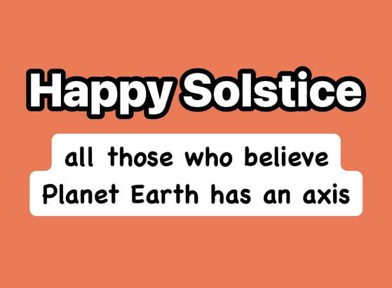 The image features a solid orange background with white text. At the top, in large, bold, black-outlined white letters, it reads "Happy Solstice." Below this, in a smaller font, is the text "all those who believe Planet Earth has an axis," enclosed in a white rectangular box with rounded corners. The overall design is simple and uses a playful tone to celebrate the solstice, a significant astronomical event marking the longest or shortest day of the year.