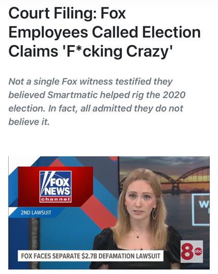 Court Filing: Fox
Employees Called Election
Claims 'F*cking Crazy’
Not a single Fox witness testified they
believed Smartmatic helped rig the 2020
election. In fact, all admitted they do not
believe it.

FOX FACES SEPARATE $2.78 DEFAMATION LAWSUIT