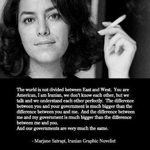 The world is not divided between East and West. You are American, I am Iranian, we don’t know each other, but we talk and we understand each other perfectly. The difference between you and your government is much bigger than the difference between you and me. And the difference between me and my government is much bigger than the difference between me and you. And our governments are very much the same.

- Marjane Satrapi, Iranian Graphic Novelist