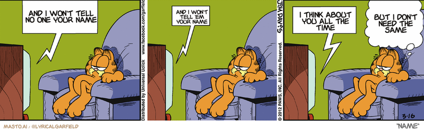 Original Garfield comic from March 16, 2012
Text replaced with lyrics from: Name

Transcript:
• And I Won't Tell No One Your Name
• And I Won't Tell 'Em Your Name
• I Think About You All The Time
• But I Don't Need The Same


--------------
Original Text:
• TV:  The name of the murderer is...  Bob...  Bob...something.
• Garfield:  The years are catching up with Sherlock.

The image is a vibrant and humorous comic strip featuring a variety of characters. In the top left corner, a cartoon Garfield appears to be sleeping in a chair, wearing a blue shirt and orange pants. In the top right corner, he says, "I can't find any one you name," indicating that he is feeling sad or lonely. The bottom left corner shows another Garfield character who is asleep on a chair as well. The bottom right corner has a character who is talking and laughing, expressing happiness. The comic strip has a consistent flow and incorporates elements of humor and comic relief.
