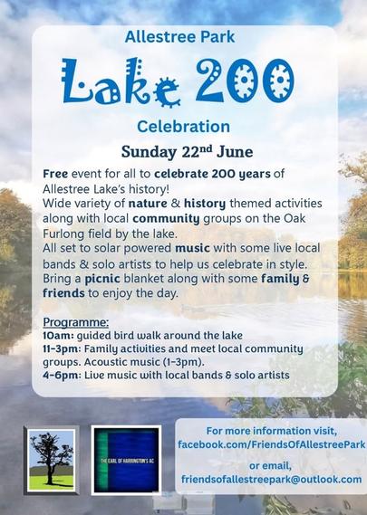 Allestree Park Lake 200 Celebration
Sunday 22nd June

Free event for all to celebrate 200 years of Allestree Lake’s history!
Wide variety of nature & history themed activities along with local community groups on the Oak Furlong field by the lake.

All set to solar powered music with some live local bands & solo artists to help us celebrate in style.
Bring a picnic blanket along with some family & friends to enjoy the day. 

Programme:
10am: guided bird walk around the lake
11-3pm: Family activities and meet local community groups. Acoustic music (1-3pm).
4-6pm: Live music with local bands & solo artists

For more information visit:
facebook.com/FriendsOfAllestreePark or email friendsofallestreepark@outlook.com