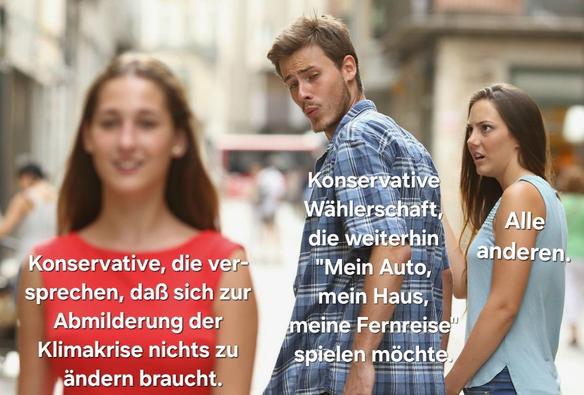 Meme "Abgelenkter Freund":
Frau in rotem Oberteil läft durchs Bild, Aufschrift: »Konservative, die versprechen, daß sich zur Abmilderung der Klimakrise nichts zu ändern braucht.«
Freund schaut ihr bewundernd hinterher, Aufschrift: »Konservative Wählerschaft, die weiterhin "Mein Auto, mein Haus, meine Fernreise" spielen möchte.«
Entsetzte Freundin starrt ihn an, Aufschrift: »Alle anderen.«