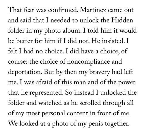 That fear was confirmed. Martinez came out and said that I needed to unlock the Hidden folder in my photo album. I told him it would be better for him if I did not. He insisted. I felt I had no choice. I did have a choice, of course: the choice of noncompliance and deportation. But by then my bravery had left me. I was afraid of this man and of the power that he represented. So instead I unlocked the folder and watched as he scrolled through all of my most personal content in front of me. We looked at a photo of my penis together.