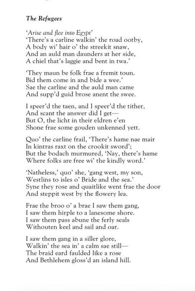 William Jeffrey
The Refugees

‘Arise and flee into Egypt’

‘There’s a carline walkin’ the road ootby,
A body wi’ hair o’ the streekit snaw,
And an auld man daunders at her side,
A chiel that’s laggie and bent in twa.’

‘They maun be folk frae a fremit toun.
Bid them come in and bide a wee.’
Sae the carline and the auld man came
And supp’d guid brose anent the swee.

I speer’d the taen, and I speer’d the tither,
And scant the answer did I get—
But O, the licht in their eldren e’en
Shone frae some gouden unkenned yett.

Quo’ the carline frail, ‘There’s hame nae mair
In kintras raxt on the crookit sword’;
But the bodach murmured, ‘Nay, there’s hame
Where folks are free wi’ the kindly word.

‘Natheless,’ quo’ she, ‘gang west, my son,
Westlins to isles o’ Bride and the sea.’
Syne they rose and quaitlike went frae the door
And steppit west by the flowery lea.

Frae the broo o’ a brae I saw them gang,
I saw them hirple to a lanesome shore.
I saw them pass abune the ferly seals
Withouten keel and sail and oar.

I saw them gang in a siller glore,
Walkin’ the sea in’ a calm sae still—
The braid eard faulded like a rose
And Bethlehem gloss’d an island hill.