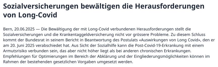 Medienmitteilung (Titel und Lead):

Sozialversicherungen bewältigen die Herausforderungen von Long-Covid

Bern, 20.06.2025 — Die Bewältigung der mit Long-Covid verbundenen Herausforderungen stellt die Sozialversicherungen und die Krankentaggeldversicherung nicht vor grössere Probleme. Zu diesem Schluss kommt der Bundesrat in seinem Bericht in Beantwortung des Postulats «Auswirkungen von Long Covid», den er am 20. Juni 2025 verabschiedet hat. Aus Sicht der Sozialhilfe kann die Post-Covid-19-Erkrankung mit einem Armutsrisiko verbunden sein, das aber nicht höher liegt als bei anderen chronischen Erkrankungen. Empfehlungen für Optimierungen im Bereich der Abklärung und der Eingliederungsmöglichkeiten können im Rahmen der bestehenden gesetzlichen Vorgaben umgesetzt werden.