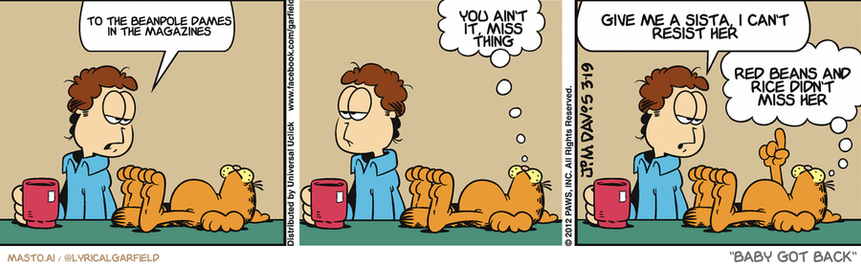 Original Garfield comic from March 19, 2012
Text replaced with lyrics from: Baby Got Back

Transcript:
• To The Beanpole Dames In The Magazines
• You Ain't It, Miss Thing
• Give Me A Sista, I Can't Resist Her
• Red Beans And Rice Didn't Miss Her


--------------
Original Text:
• Jon:  We should do something.
• Garfield:  Yes, we should.
• Jon:  I mentioned we should do something, right?
• Garfield:  Which counts as doing something.

The comic strip consists of three panels, each featuring a different man and a cat. The man in the first panel is sitting at a table while the cat is resting on his lap. In the second panel, the man is also sitting at the table with the cat on his lap, but the cat is sleeping. In the third panel, the man and the cat are both sitting at the table, and the man is drinking from a cup while the cat is also drinking from a cup. The comic strip uses the same characters and actions, showcasing the bond between the man and his cat.