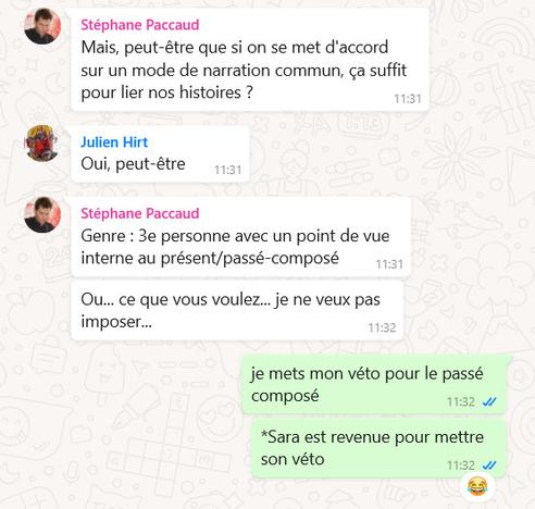 Stéphane Paccaud: Mais, peut-être que si on se met d'accord sur un mode de narration commun, ça suffit pour lier nos histoires ?
Julien Hirt: Oui, peut-être
Stéphane Paccaud: Genre : 3e personne avec un point de vue interne au présent/passé-composé. Ou... ce que vous voulez... je ne veux pas imposer...
Sara Schneider: je mets mon véto pour le passé composé. *Sara est revenue pour mettre son véto