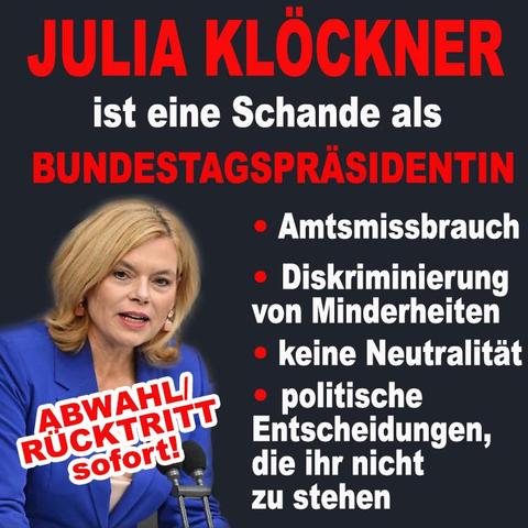 Hintergrund schwarz, Text oben 3 Zeilen in rot weiß rot:
JULIA KLÖCKNER
ist eine Schande als
BUNDESTAGSPRÄSIDENTIN

Links Bild von Klöckner im blauen Kostüm im Bundestag. Darüber Text schräg gestellt in rot mit weißer Kontur ABWAHL/RÜCKTRITT sofort-
rechts daneben rote Punkte , daneben Text in weiß:
Amtsmissbrauch
Diskriminierung von Minderheiten
keine Neutralität
Politische Entscheidungen, die ihr nicht zu stehen.
