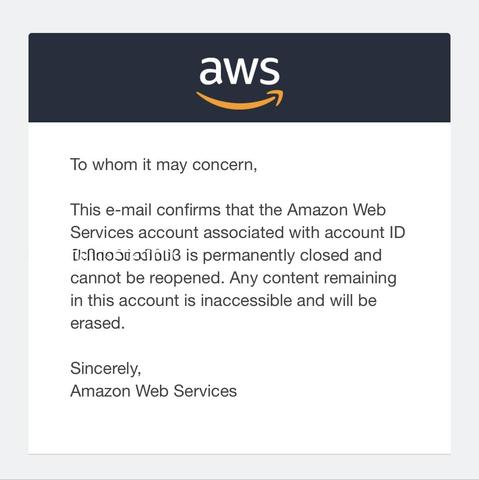 To whom it may concern,
This e-mail confirms that the Amazon Web Services account associated with account ID [redacted] is permanently closed and cannot be reopened. Any content remaining in this account is inaccessible and will be erased.

Sincerely,
Amazon Web Services