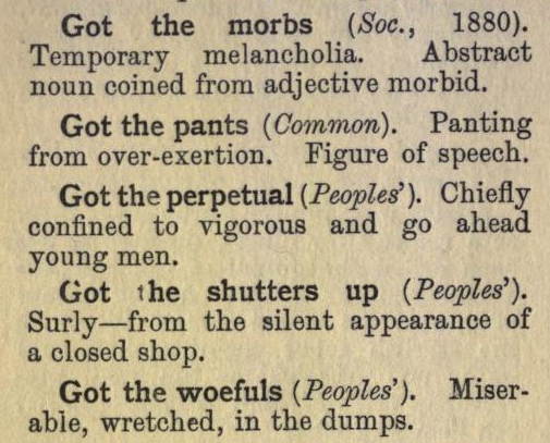 Got the morbs (Soc., 1880). Temporary melancholia.  Abstract noun coined from adjective morbid.

Got the pants (Common). Panting from over-exertion. Figure of speech.

Got the perpetual (Peoples’). Chiefly confined to vigorous and go ahead young men.

Got the shutters up (Peoples’). Surly—from the silent appearance of a closed shop.

Got the woefuls (Peoples’). Miser- able, wretched, in the dumps.