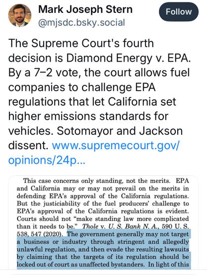 . Mark Joseph Stern @mjsdc.bsky.social 

The Supreme Court's fourth decision is Diamond Energy v. EPA. By a 7-2 vote, the court allows fuel companies to challenge EPA regulations that let California set higher emissions standards for vehicles. Sotomayor and Jackson dissent. www.supremecourt.gov/ opinions/24p...

This case concerns only standing, not the merits. EPA and California may or may not prevail on the merits in defending EPA’s approval of the California regulations. But the justiciability of the fuel producers’ challenge to EPA’s approval of the California regulations is evident. Courts should not “make standing law more complicated than it needs to be.” Thole v. U. S. Bank N. A., 590 U. S. _