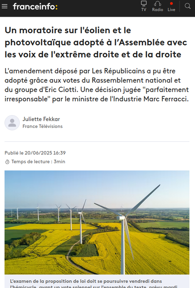 Capture d'écran site d'actu 

 Un moratoire sur l'éolien et le photovoltaïque adopté à l’Assemblée avec les voix de l'extrême droite et de la droite

L'amendement déposé par Les Républicains a pu être adopté grâce aux votes du Rassemblement national et du groupe d'Eric Ciotti. Une décision jugée "parfaitement irresponsable" par le ministre de l'Industrie Marc Ferracci.