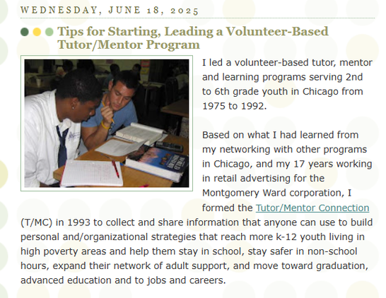 This is a post on the Tutor/Mentor Connection (1993-present) and Tutor/Mentor Institute, LLC (2011-present) blog. 

The headline is "Tips for starting, leading a volunteer-based tutor/mentor program."

The image shows a volunteer and student working on homework during a tutor/mentor session.

The text starts with:

I led a volunteer-based tutor, mentor and learning programs serving 2nd to 6th grade youth in Chicago from 1975 to 1992.

Based on what I had learned from my networking with other programs in Chicago, and my 17 years working in retail advertising for the Montgomery Ward corporation, I formed the Tutor/Mentor Connection (T/MC) in 1993 to collect and share information that anyone can use to build personal and/organizational strategies that reach more k-12 youth living in high poverty areas and help them stay in school, stay safer in non-school hours, expand their network of adult support, and move toward graduation, advanced education and to jobs and careers.