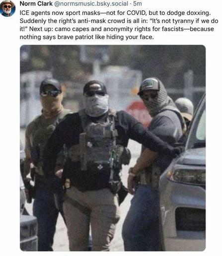 Norm Clark @normsmusic.bsky.social • 5m ICE agents now sport masks-not for COVID, but to dodge doxxing. Suddenly the right's anti-mask crowd is all in: "It's not tyranny if we do it!" Next up: camo capes and anonymity rights for fascists-because nothing says brave patriot like hiding your face.