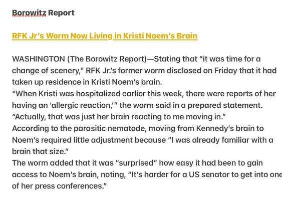 Borowitz Report

RFK Jr's Worm Now Living in Kristi Noem'’s Brdin

WASHINGTON (The Borowitz Report)—Stating that “it was time for a change of scenery,” RFK Jr.'s former worm disclosed on Friday that it had taken up residence in Kristi Noem's brain.

"When Kristi was hospitalized earlier this week, there were reports of her having an ‘allergic reaction,’” the worm said in a prepared statement. “Actually, that was just her brain reacting to me moving in.”

According to the parasitic nematode, moving from Kennedy's brain to Noem'’s required little adjustment because "l was already familiar with a brain that size.”

The worm added that it was “surprised” how easy it had been to gain access to Noem's brain, noting, “It's harder for a US senator to get into one of her press conferences.”