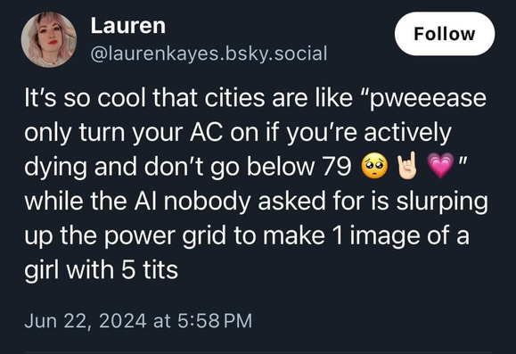A post from @laurenkayes.bsky.social 

It's so cool that cities are like “pweeease only turn your AC on if you're actively dying and don't go below 79" while the Al nobody asked for is slurping up the power grid to make 1image of a girl with 5 tits.