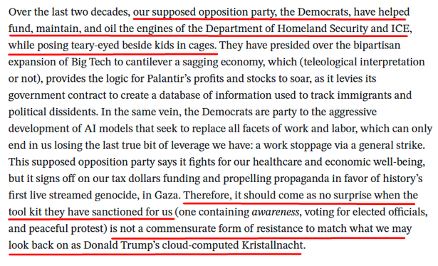 excerpt from Rhys Langston's report on the LA protests:

Over the last two decades, our supposed opposition party, the Democrats, have helped fund, maintain, and oil the engines of the Department of Homeland Security and ICE, while posing teary-eyed beside kids in cages. They have presided over the bipartisan expansion of Big Tech to cantilever a sagging economy, which (teleological interpretation or not), provides the logic for Palantir’s profits and stocks to soar, as it levies its government contract to create a database of information used to track immigrants and political dissidents. In the same vein, the Democrats are party to the aggressive development of AI models that seek to replace all facets of work and labor, which can only end in us losing the last true bit of leverage we have: a work stoppage via a general strike. This supposed opposition party says it fights for our healthcare and economic well-being, but it signs off on our tax dollars funding and propelling propaganda in favor of history’s first live streamed genocide, in Gaza. Therefore, it should come as no surprise when the tool kit they have sanctioned for us (one containing awareness, voting for elected officials, and peaceful protest) is not a commensurate form of resistance to match what we may look back on as Donald Trump’s cloud-computed Kristallnacht.
