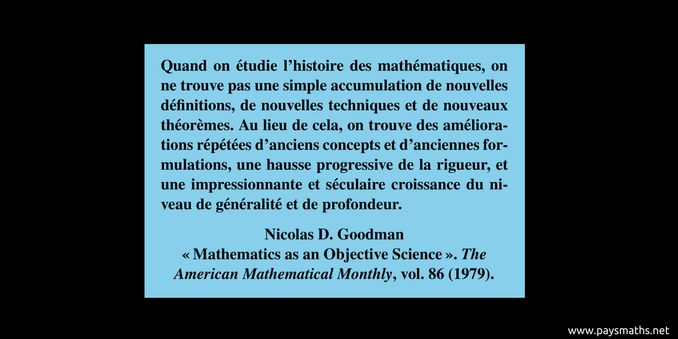 Citation de Nicolas D. Goodman : "Quand on étudie l'histoire des mathématiques, on ne trouve pas une simple accumulation de nouvelles définitions, de nouvelles techniques et de nouveaux théorèmes. Au lieu de cela, on trouve des améliorations répétées d'anciens concepts et d'anciennes formulations, une hausse progressive de la rigueur, et une impressionnante et séculaire croissance du niveau de généralité et de profondeur."