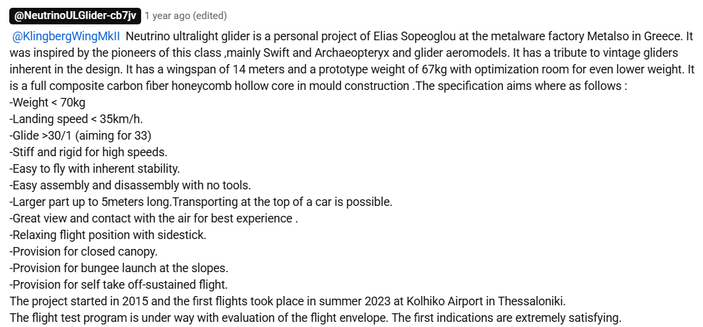 Neutrino ultralight glider is a personal project of Elias Sopeoglou at the metalware factory Metalso in Greece. It was inspired by the pioneers of this class ,mainly Swift and Archaeopteryx and glider aeromodels. It has a tribute to vintage gliders inherent in the design. It has a wingspan of 14 meters and a prototype weight of 67kg with optimization room for even lower weight. It is a full composite carbon fiber honeycomb hollow core in mould construction .The specification aims where as follows : 
-Weight < 70kg 
-Landing speed < 35km/h.
-Glide >30/1 (aiming for 33)
-Stiff and rigid for high speeds.
-Easy to fly with inherent stability.
-Easy assembly and disassembly with no tools.
-Larger part up to 5meters long.Transporting at the top of a car is possible.
-Great view and contact with the air for best experience .
-Relaxing flight position with sidestick.
-Provision for closed canopy.
-Provision for bungee launch at the slopes.
-Provision for self take off-sustained flight.
The project started in 2015 and the first flights took place in summer 2023 at Kolhiko Airport in Thessaloniki.
The flight test program is under way with evaluation of the flight envelope. The first indications are extremely satisfying.