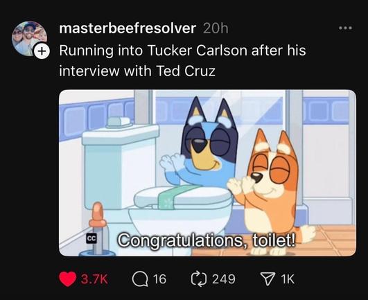 Masterbeefresolver says: "running into Tucker Carlson after his interview with Ted cruz"

Scene from Bluey where mom and dad are clapping for a toilet:
"Congradulations Toilet"