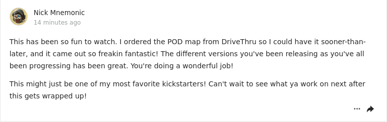 Image of a comment post on Kickstarter:

This has been so fun to watch. I ordered the POD map from DriveThru so I could have it sooner-than-later, and it came out so freakin fantastic! The different versions you've been releasing as you've all been progressing has been great. You're doing a wonderful job!

This might just be one of my most favorite kickstarters! Can't wait to see what ya work on next after this gets wrapped up!