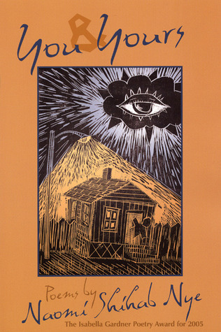 Book cover for "You & Yours: Poems by Naomi Shihab Nye."

On a brown background, a drawing of a dark house under a streetlight. A stick figure of a person is leaning out the front door. Overhead is a radiant cloud with a eye in the middle of it.

Blurb: "The Isabella Gardner Poetry Award for 2005."