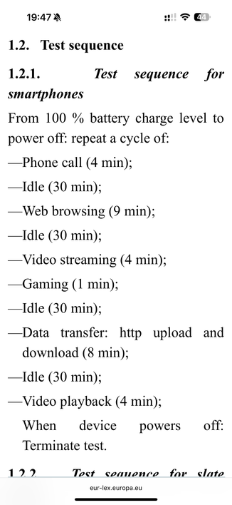1.2. Test sequence
1.2.1.
Test
sequence
for
smartphones
From 100 % battery charge level to
power off: repeat a cycle of:
-Phone call (4 min);
—Idle (30 min);
—Web browsing (9 min);
—Idle (30 min);
—Video streaming (4 min);
-Gaming (1 min);
—Idle (30 min);
-Data transfer: http upload and
download (8 min);
—Idle (30 min);
—Video playback (4 min);
When device
powers
off:
Terminate test.


eur-lex.europa.eu