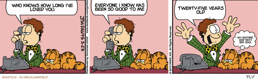 Original Garfield comic from March 23, 2012
Text replaced with lyrics from: Fly

Transcript:
• Who Knows How Long I've Loved You
• Everyone I Know Has Been So Good To Me
• Twenty-Five Years Old
• My Mother, God Rest Her Soul


--------------
Original Text:
• Jon:  I'm sorry to hear you aren't feeling well, Liz.  Of course we can cancel our date.  Another can of deodorant down the drain!
• Garfield:  Mr. Tense.

The comic strip consists of three panels depicting different scenes featuring a man talking on a phone, another man smiling and laughing, and a third man smiling and waving. In each panel, there are descriptions written below the images, providing context or humor related to the events in the comic strip. The strip has a charming and lighthearted atmosphere, and the characters' facial expressions convey a sense of joy and amusement.