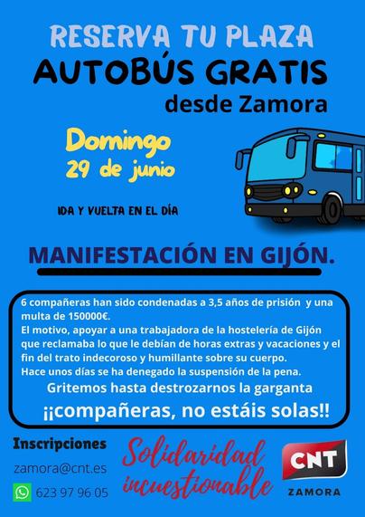 Reserva tu plaza en el autobús gratuito.
Domingo, 29 de junio
IDA Y VUELTA EN EL DÍA
desde Zamora
MANIFESTACIÓN EN GIJÓN.
Seis compañeras han sido condenadas a tres años y medio de prisión y a una multa de 150 000 €.
El motivo: apoyar a una trabajadora del sector hostelero de Gijón que reclamaba lo que le debían por horas extras y vacaciones, así como el fin del trato indecoroso y humillante hacia su cuerpo. Hace unos días se denegó la suspensión de la pena. ¡Gritemos hasta quedarnos sin voz, compañeras, no estáis solas!

Inscripciones
zamora@cnt.es
9 623 9796 05

Solidaridad incuestionable

CNT
ZAMORA

Imsgen de un autobús
