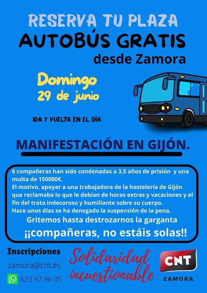 Reserva tu plaza en el autobús gratuito.
Domingo, 29 de junio
IDA Y VUELTA EN EL DÍA
desde Zamora
MANIFESTACIÓN EN GIJÓN.
Seis compañeras han sido condenadas a tres años y medio de prisión y a una multa de 150 000 €.
El motivo: apoyar a una trabajadora del sector hostelero de Gijón que reclamaba lo que le debían por horas extras y vacaciones, así como el fin del trato indecoroso y humillante hacia su cuerpo. Hace unos días se denegó la suspensión de la pena. ¡Gritemos hasta quedarnos sin voz, compañeras, no estáis solas!

Inscripciones
zamora@cnt.es
9 623 9796 05

Solidaridad incuestionable

CNT
ZAMORA

Imsgen de un autobús