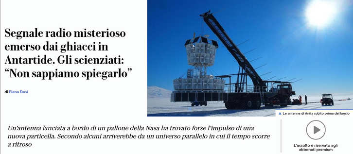 Segnale radio misterioso emerso dai ghiacci in Antartide. Gli scienziati: “Non sappiamo spiegarlo”.

Un’antenna lanciata a bordo di un pallone della Nasa ha trovato forse l’impulso di una nuova particella. Secondo alcuni arriverebbe da un universo parallelo in cui il tempo scorre a ritroso