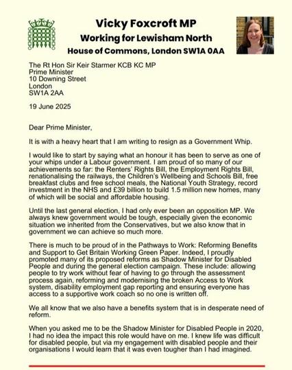 30

Vicky Foxcroft MP

Working for Lewisham North House of Commons, London SWIA OAA

The Rt Hon Sir Keir Starmer KCB KC MP

Prime Minister

10 Downing Street London SW1A 2AA

19 June 2025

Dear Prime Minister,

It is with a heavy heart that I am writing to resign as a Government Whip.
[...]

When you asked me to be the Shadow Minister for Disabled People in 2020, I had no idea the impact this role would have on me. I knew life was difficult for disabled people, but via my engagement with disabled people and their organisations I would learn that it was even tougher than I had imagined.