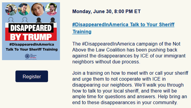 Disappeared by Trump
Monday, June 30, 8:00 PM ET

#DisappearedInAmerica Talk to Your Sheriff Training

The #DisappearedInAmerica campaign of the Not Above the Law Coalition has been pushing back against the disappearances by ICE of our immigrant neighbors without due process.

Join a training on how to meet with or call your sheriff and urge them to not cooperate with ICE in disappearing our neighbors. We’ll walk you through how to talk to your local sheriff, and there will be ample time for questions and answers. Help bring an end to these disappearances in your community.

Hosted by the Workers Circle

Co-sponsored by: American Friends Service Committee, Catholic Legal Immigration Network (CLINIC), El Paso County Public Defender's Office, Faithful America, New Mexico Dream Team, Oregonizers, Sheriff Accountability Action