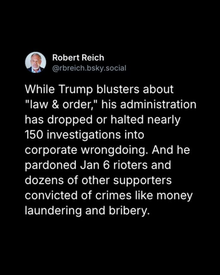 Robert Reich
@rbreich.bsky.social

While Trump blusters about "law & order," his administration has dropped or halted nearly 150 investigations into corporate wrongdoing. And he pardoned Jan 6 rioters and dozens of other supporters convicted of crimes like money laundering and bribery.